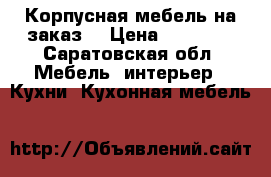 Корпусная мебель на заказ  › Цена ­ 15 000 - Саратовская обл. Мебель, интерьер » Кухни. Кухонная мебель   